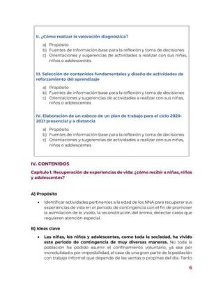 6
II. ¿Cómo realizar la valoración diagnóstica?
a) Propósito
b) Fuentes de información base para la reflexión y toma de decisiones
c) Orientaciones y sugerencias de actividades a realizar con sus niñas,
niños o adolescentes
III. Selección de contenidos fundamentales y diseño de actividades de
reforzamiento del aprendizaje
a) Propósito
b) Fuentes de información base para la reflexión y toma de decisiones
c) Orientaciones y sugerencias de actividades a realizar con sus niñas,
niños o adolescentes
IV. Elaboración de un esbozo de un plan de trabajo para el ciclo 2020-
2021 presencial y a distancia
a) Propósito
b) Fuentes de información base para la reflexión y toma de decisiones
c) Orientaciones y sugerencias de actividades a realizar con sus niñas,
niños o adolescentes
IV. CONTENIDOS
Capítulo 1. Recuperación de experiencias de vida: ¿cómo recibir a niñas, niños
y adolescentes?
A) Propósito
 Identificar actividades pertinentes a la edad de los NNA para recuperar sus
experiencias de vida en el periodo de contingencia con el fin de promover
la asimilación de lo vivido, la reconstitución del ánimo, detectar casos que
requieren atención especial.
B) Ideas clave
 Las niñas, los niños y adolescentes, como toda la sociedad, ha vivido
este periodo de contingencia de muy diversas maneras. No toda la
población ha podido asumir el confinamiento voluntario, ya sea por
incredulidad o por imposibilidad, el caso de una gran parte de la población
con trabajo informal que depende de las ventas o propinas del día. Tanto
 