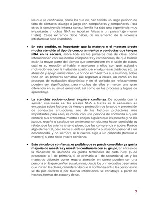 7
los que se confinaron, como los que no, han tenido un largo periodo de
falta de contacto, diálogo o juego con compañeras y compañeros. Para
otros la convivencia intensa con su familia ha sido una experiencia muy
importante (muchas NNA se reportan felices y un porcentaje menor
tristes). Casos extremos debe haber, de incremento de la violencia
intrafamiliar o de abandono.
 En este sentido, es importante que la maestra o el maestro preste
mucha atención al tipo de comportamientos o conductas que tengan
NNA en la escuela, sobre todo en los primeros días de clase, cómo
interaccionan con sus demás compañeras y compañeros, de qué humor
están la mayor parte del tiempo que permanecen en el salón de clases,
cuál es su reacción al hablar o acercarse a ellos, con qué actitud y
motivación reciben la invitación a participar en algunas actividades, etc. La
atención y apoyo emocional que brinde el maestro a sus alumnos, sobre
todo en las primeras semanas que regresan a clases, así como en los
procesos de evaluación diagnóstica y en el periodo de reforzamiento
pueden ser significativos para muchos de ellos y marcar una gran
diferencia en su salud emocional, así como en los procesos y logros de
aprendizaje.
 La atención socioemocional requiere confianza. De acuerdo con la
opinión expresada por los propios NNA, a través de la aplicación de
encuestas sobre factores de riesgo y protección de la salud y prevención
de conductas antisociales, uno de los factores protectores más
importantes para ellos, es contar con una persona de confianza a quien
contarle sus problemas, miedos o enojos; alguien que los escuche y no los
juzgue, regañe o castigue de antemano, sin siquiera haber concluido su
relato, que los oriente si se lo piden, que los comprenda y apoye. Parece
algo elemental, pero nadie cuenta un problema o situación personal a un
desconocido, y no siempre se le cuenta algo a un conocido (familiar o
maestro) si éste no le inspira confianza.
 Este vínculo de confianza, es posible que se pueda consolidar ya que la
mayoría de maestras y maestros continuará con su grupo, En el caso de
la transición de alumnos los grados terminales de cada nivel (3 de
preescolar a 1 de primaria, 6 de primaria a 1 de secundaria) las y los
maestros deberán poner mucha atención en cómo pueden ser una
persona en la que confíen sus alumnos, desde los primeros días o semanas
que inician las clases, considerando que la confianza entre las personas no
se da por decreto o por buenas intenciones, se construye a partir de
hechos, formas de actuar y de ser.
 