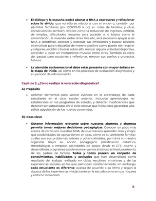 8
 El diálogo y la escucha podrá abonar a NNA a expresarse y reflexionar
sobre lo vivido, que no sólo se relaciona con el encierro, también por
pérdidas familiares (por COVID-19 o no) en miles de familias, y otras
consecuencias también difíciles como la reducción de ingresos, pérdida
de empleo, dificultades mayores para acceder a lo básico como la
alimentación, la vivienda, entre otras. Por ello, será necesario apoyar a las
NNA a identificar, conocer y expresar sus emociones y buscar posibles
alternativas para trabajarlas de manera positiva como puede ser: respirar
y relajarse, escribir o hablar sobre ello, realizar alguna actividad deportiva,
aprender a tocar un instrumento musical, entre otras. También es clave
dar pautas para ayudarles a reflexionar, renovar sus sueños y proyectos
futuros.
 La atención socioemocional debe estar presente con mayor énfasis en
la etapa de inicio, así como en los procesos de evaluación diagnóstica y
en periodo de reforzamiento.
Capítulo 2. ¿Cómo realizar la valoración diagnóstica?
A) Propósito
 Obtener elementos para valorar avances en el aprendizaje de cada
estudiante en el ciclo escolar anterior, inclusive aprendizajes no
establecidos en los programas de estudio, y detectar insuficiencias que
deberán ser subsanadas en el ciclo escolar que inicia para garantizar una
sólida adquisición de los nuevos contenidos.
B) Ideas clave
 Obtener información relevante sobre nuestros alumnos y alumnas
permite tomar mejores decisiones pedagógicas. Conocer un poco más
acerca de cómo son nuestros NNA, de qué manera aprenden más y mejor,
qué posibilidades de apoyo tienen en casa, cómo es su ambiente familiar,
cuáles son sus problemas, interés o potencialidades, permitirá al maestro
organizar mejor su acción pedagógica: planificación didáctica,
metodologías a emplear, actividades de apoyo desde el CTE, diseño y
desarrollo de programas escolares emergentes e incluso el involucramiento
de los padres de familia. Todas y todos poseen un conjunto de
conocimientos, habilidades y actitudes que han desarrollado como
resultado del trabajo realizado en ciclos escolares anteriores y de las
experiencias sociales en las que participan cotidianamente; sin embargo,
cada estudiante es diferente, avanza de acuerdo a su ritmo y según la
riqueza de las experiencias vividas tanto en la escuela como en sus hogares
y entorno inmediato.
 