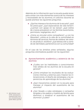 11
ORIENTACIONES PARA LA ELABORACIÓN DEL
PROGRAMA DE MEJORA CONTINUA
1	 INEE-OEI-British Council
(2018). Autoevaluación y
autonomía escolar: princi-
pios y herramientas para la
gestión. México: pp.29-38.
Además de la información que la escuela pueda tener,
para contar con más elementos acerca de los intereses
y necesidades de los alumnos, el colectivo docente se
puede plantear las siguientes preguntas:
●	 ¿Qué les interesa a los alumnos de la escuela?, ¿qué
les preocupa?, ¿qué expectativas de vida tienen?,
¿cuentan con apoyo en las tareas?, ¿qué estilos
de crianza prevalecen en las familias (autoritarios,
permisivos, negligentes, etc.)?
●	 ¿Cómo se vinculan entre compañeros?, ¿y con los
docentes?, ¿cómo es la vida de la comunidad en
términos de servicios, formas de celebrar, de convi-
vir, de producir, etcétera?, ¿qué destaca de su senti-
do de identidad y pertenencia con su comunidad?
En el caso de los ámbitos antes señalados, algunas
preguntas orientadoras pueden ser las siguientes1
:
a.	 Aprovechamiento académico y asistencia de los
alumnos
✦	¿Cuáles son las habilidades o conocimientos
más sólidos de los alumnos de la escuela en
general?
✦	 ¿Cómo emplean los resultados de las evalua-
ciones internas y externas para mejorar las in-
tervenciones, el diseño de estrategias y las ex-
periencias de aprendizaje de los alumnos?
✦	 ¿Qué mecanismos existen en la escuela para
manejar el impacto del ausentismo de los
alumnos?
✦	¿Han llevado a cabo estrategias o campañas
dirigidas a los padres y madres de familia para
disminuir o erradicar el ausentismo de los
alumnos? ¿Cuáles?
 