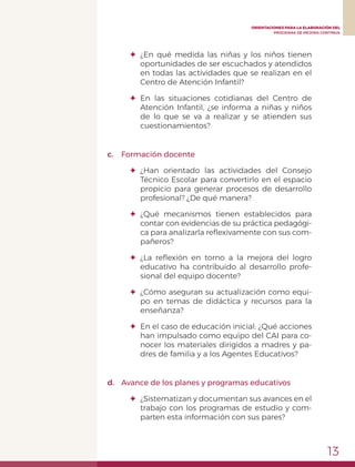 13
ORIENTACIONES PARA LA ELABORACIÓN DEL
PROGRAMA DE MEJORA CONTINUA
✦	¿En qué medida las niñas y los niños tienen
oportunidades de ser escuchados y atendidos
en todas las actividades que se realizan en el
Centro de Atención Infantil?
✦	En las situaciones cotidianas del Centro de
Atención Infantil, ¿se informa a niñas y niños
de lo que se va a realizar y se atienden sus
cuestionamientos?
c.	 Formación docente
✦	¿Han orientado las actividades del Consejo
Técnico Escolar para convertirlo en el espacio
propicio para generar procesos de desarrollo
profesional? ¿De qué manera?
✦	¿Qué mecanismos tienen establecidos para
contar con evidencias de su práctica pedagógi-
ca para analizarla reflexivamente con sus com-
pañeros?
✦	 ¿La reflexión en torno a la mejora del logro
educativo ha contribuido al desarrollo profe-
sional del equipo docente?
✦	 ¿Cómo aseguran su actualización como equi-
po en temas de didáctica y recursos para la
enseñanza?
✦	 En el caso de educación inicial: ¿Qué acciones
han impulsado como equipo del CAI para co-
nocer los materiales dirigidos a madres y pa-
dres de familia y a los Agentes Educativos?
d.	 Avance de los planes y programas educativos
✦	 ¿Sistematizan y documentan sus avances en el
trabajo con los programas de estudio y com-
parten esta información con sus pares?
 