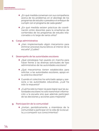 14
EDUCACIÓN BÁSICA
SUBSECRETARÍA DE EDUCACIÓN BÁSICA
✦	 ¿En qué medida conversan con sus compañeros
acerca de los problemas en el abordaje de los
programas de estudio o prevalece el enfoque de
cumplir con el programa de cada grado?
✦	¿En qué medida existen prácticas de coordi-
nación entre docentes para la enseñanza de
contenidos de los programas de estudio rela-
cionados a lo largo de varios años?
e.	 Carga administrativa
✦	¿Han implementado algún mecanismo para
eliminar procesos burocráticos al interior de la
escuela? ¿Cuáles?
f.	 Desempeño de las autoridades escolares
✦	 ¿Qué estrategias han puesto en marcha para
hacer frente a las diversas solicitudes de tipo
administrativo de las autoridades escolares?
✦	¿Qué mecanismos tienen establecidos para
solicitar, a las autoridades escolares, apoyo en
su práctica docente?
✦	 Cuando el colectivo ha solicitado apoyo y ase-
soría a las autoridades educativas, ¿cuál ha
sido la respuesta?
✦	 ¿Cuál ha sido la mejor vía para lograr que las au-
toridades escolares no solo transmitan informa-
ción a la escuela sino que además participen
de las decisiones y acciones para mejorarla?
g.	 Participación de la comunidad
✦	¿Invitan, periódicamente, a miembros de la
comunidad a participar en la vida de la escue-
la y a compartir sus conocimientos?
 