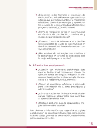 15
ORIENTACIONES PARA LA ELABORACIÓN DEL
PROGRAMA DE MEJORA CONTINUA
✦	¿Establecen redes formales e informales de
colaboración con los diferentes agentes comu-
nitarios que permiten mantener y mejorar las
relaciones, comunicar mensajes y aprovechar
los recursos de la comunidad para fortalecer el
programa escolar? ¿Cómo lo hacen?
✦	 ¿Cómo se realizan las tareas en la comunidad
en términos de distribución, coordinación y
modos de participación social?
✦	¿Cuentan con conocimientos acerca de dife-
rentes aspectos de la vida de la comunidad en
términos de servicios, formas de celebrar, con-
vivir, de producir?
✦	 ¿Han establecido estrategias para movilizar a
la comunidad en la toma de decisiones para
la mejora del programa escolar?
h.	 Infraestructura y equipamiento
✦	¿Cuentan con materiales pertinentes para
atender la diversidad presente en el aula, por
ejemplo, textos en lenguas indígenas o refe-
rentes a la migración, la atención a la discapa-
cidad o al rezago educativo, etcétera?
✦	 ¿Tienen el mobiliario suficiente y adecuado
para la realización de su tarea pedagógica y
administrativa?
✦	 ¿Cómo se aprovechan las instalaciones y los re-
cursos materiales disponibles para contribuir
al aprendizaje de las NNA?
✦	 ¿Realizan gestiones para la adquisición y me-
jora del inmueble escolar?
Para obtener la información que haga falta, se sugiere
la elaboración de sencillos instrumentos como son las
listas de cotejo, guiones de observación, cuestionarios,
guiones para entrevistas.
 