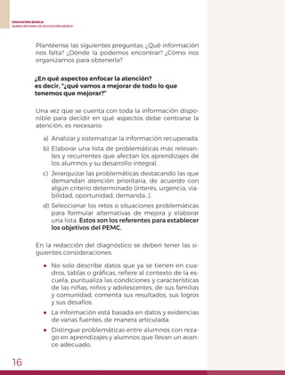 16
EDUCACIÓN BÁSICA
SUBSECRETARÍA DE EDUCACIÓN BÁSICA
Plantéense las siguientes preguntas: ¿Qué información
nos falta? ¿Dónde la podemos encontrar? ¿Cómo nos
organizamos para obtenerla?
¿En qué aspectos enfocar la atención?
es decir, “¿qué vamos a mejorar de todo lo que
tenemos que mejorar?”
Una vez que se cuenta con toda la información dispo-
nible para decidir en qué aspectos debe centrarse la
atención, es necesario:
a)	 Analizar y sistematizar la información recuperada.
b)	Elaborar una lista de problemáticas más relevan-
tes y recurrentes que afectan los aprendizajes de
los alumnos y su desarrollo integral.
c)	 Jerarquizar las problemáticas destacando las que
demandan atención prioritaria, de acuerdo con
algún criterio determinado (interés, urgencia, via-
bilidad, oportunidad, demanda…).
d)	Seleccionar los retos o situaciones problemáticas
para formular alternativas de mejora y elaborar
una lista. Estos son los referentes para establecer
los objetivos del PEMC.
En la redacción del diagnóstico se deben tener las si-
guientes consideraciones:
●	 No solo describe datos que ya se tienen en cua-
dros, tablas o gráficas, refiere al contexto de la es-
cuela, puntualiza las condiciones y características
de las niñas, niños y adolescentes, de sus familias
y comunidad, comenta sus resultados, sus logros
y sus desafíos.
●	 La información está basada en datos y evidencias
de varias fuentes, de manera articulada.
●	 Distingue problemáticas entre alumnos con reza-
go en aprendizajes y alumnos que llevan un avan-
ce adecuado.
 
