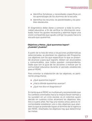 17
ORIENTACIONES PARA LA ELABORACIÓN DEL
PROGRAMA DE MEJORA CONTINUA
●	 Identifica fortalezas y necesidades específicas en
los aprendizajes de los alumnos de la escuela.
●	 Identifica los recursos, las posibilidades y los posi-
bles obstáculos.
El diagnóstico debe darse a conocer a toda la comu-
nidad educativa, a fin de verificar la información reca-
bada, hacer los ajustes necesarios y además lograr una
visión compartida que ayude a dirigir los pasos hacia la
escuela que queremos.
Objetivos y Metas. ¿Qué queremos lograr?
¿Cuándo? ¿Cuánto?
A partir de la lista de retos o situaciones problemáticas
seleccionadas, se plantean los objetivos del Programa.
Los objetivos son los que especifican lo que se preten-
de alcanzar y para qué lograrlo. Deben ser alcanzables
y comunicables, que todos puedan comprenderlos,
dado que son la guía de las acciones a realizar por la
comunidad educativa durante el periodo establecido
para el PEMC.
Para orientar la elaboración de los objetivos, es perti-
nente preguntarse;
●	 ¿Qué queremos lograr?
●	 ¿Hacia dónde queremos avanzar?
●	 ¿Qué nos dice el diagnóstico?
En tanto que el PEMC es multianual y reconociendo que
los cambios orientados hacia la mejora llevan tiempo y
no suceden en un ciclo escolar, es el colectivo quien
decide en cuántos ciclos alcanzará los objetivos: dos,
tres o cuatro años. No hay una receta única, pero es re-
comendable establecer uno o dos objetivos que plan-
teen lo que se pretende lograr al término de la vigencia
del PEMC. Diseñados los objetivos hay que determinar
las metas.
 