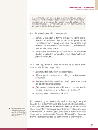 21
ORIENTACIONES PARA LA ELABORACIÓN DEL
PROGRAMA DE MEJORA CONTINUA
El seguimiento es un proceso que permite identificar, analizar y
evaluar las condiciones que obstaculizan y/o favorecen la imple-
mentación de la propuesta de mejoramiento. Se realiza en mo-
mentos definidos por la institución, de acuerdo con el avance en
la implementación de las acciones.4
4	 Ministerio de Educación.
Orientaciones para la ela-
boración del Plan de Mejo-
ramiento Educativo. 2019.
Chile, p. 41.
Al colectivo docente le corresponde:
●	 Definir y acordar la forma en que se dará segui-
miento al resultado de las acciones planteadas,
y establecer un mecanismo para revisar si lo que
se está haciendo está funcionando conforme a lo
que se esperaba lograr.
●	 Valorar las acciones para analizar si lo realizado
dio los resultados esperados y contribuyó a los ob-
jetivos del PEMC.
Para dar seguimiento a las acciones se pueden plan-
tear las siguientes preguntas:
●	 ¿Los resultados fueron los esperados?
●	 ¿Qué aspectos favorecieron el logro de buenos re-
sultados?
●	 ¿Los resultados obtenidos contribuyen a alcanzar
los objetivos propuestos?
●	 ¿Tenemos información suficiente o es necesario
recabar alguna otra para tomar decisiones?
●	 ¿Qué ajustes haremos al PEMC?
El momento y las formas de realizar los registros y el
análisis del seguimiento lo decide el colectivo docente.
Asimismo, determina los medios a través de los cuáles
obtendrá información para contrastar lo planeado con
lo realizado. La revisión periódica de los avances se rea-
lizará en las sesiones de Consejo Técnico Escolar para
prever las necesidades de cambio en la planeación.
 