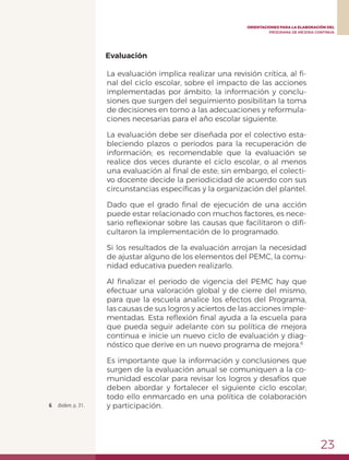 23
ORIENTACIONES PARA LA ELABORACIÓN DEL
PROGRAMA DE MEJORA CONTINUA
Evaluación
La evaluación implica realizar una revisión crítica, al fi-
nal del ciclo escolar, sobre el impacto de las acciones
implementadas por ámbito; la información y conclu-
siones que surgen del seguimiento posibilitan la toma
de decisiones en torno a las adecuaciones y reformula-
ciones necesarias para el año escolar siguiente.
La evaluación debe ser diseñada por el colectivo esta-
bleciendo plazos o periodos para la recuperación de
información; es recomendable que la evaluación se
realice dos veces durante el ciclo escolar, o al menos
una evaluación al final de este; sin embargo, el colecti-
vo docente decide la periodicidad de acuerdo con sus
circunstancias específicas y la organización del plantel.
Dado que el grado final de ejecución de una acción
puede estar relacionado con muchos factores, es nece-
sario reflexionar sobre las causas que facilitaron o difi-
cultaron la implementación de lo programado.
Si los resultados de la evaluación arrojan la necesidad
de ajustar alguno de los elementos del PEMC, la comu-
nidad educativa pueden realizarlo.
Al finalizar el periodo de vigencia del PEMC hay que
efectuar una valoración global y de cierre del mismo,
para que la escuela analice los efectos del Programa,
las causas de sus logros y aciertos de las acciones imple-
mentadas. Esta reflexión final ayuda a la escuela para
que pueda seguir adelante con su política de mejora
continua e inicie un nuevo ciclo de evaluación y diag-
nóstico que derive en un nuevo programa de mejora.6
Es importante que la información y conclusiones que
surgen de la evaluación anual se comuniquen a la co-
munidad escolar para revisar los logros y desafíos que
deben abordar y fortalecer el siguiente ciclo escolar;
todo ello enmarcado en una política de colaboración
y participación.6	 Ibídem. p. 31.
 