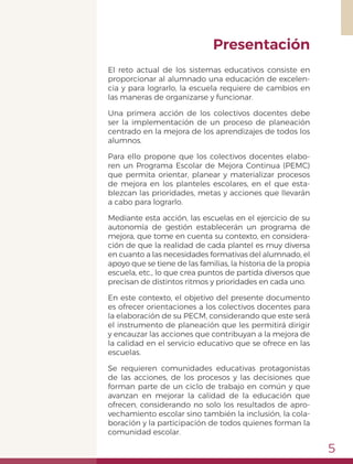 5
El reto actual de los sistemas educativos consiste en
proporcionar al alumnado una educación de excelen-
cia y para lograrlo, la escuela requiere de cambios en
las maneras de organizarse y funcionar.
Una primera acción de los colectivos docentes debe
ser la implementación de un proceso de planeación
centrado en la mejora de los aprendizajes de todos los
alumnos.
Para ello propone que los colectivos docentes elabo-
ren un Programa Escolar de Mejora Continua (PEMC)
que permita orientar, planear y materializar procesos
de mejora en los planteles escolares, en el que esta-
blezcan las prioridades, metas y acciones que llevarán
a cabo para lograrlo.
Mediante esta acción, las escuelas en el ejercicio de su
autonomía de gestión establecerán un programa de
mejora, que tome en cuenta su contexto, en considera-
ción de que la realidad de cada plantel es muy diversa
en cuanto a las necesidades formativas del alumnado, el
apoyo que se tiene de las familias, la historia de la propia
escuela, etc., lo que crea puntos de partida diversos que
precisan de distintos ritmos y prioridades en cada uno.
En este contexto, el objetivo del presente documento
es ofrecer orientaciones a los colectivos docentes para
la elaboración de su PECM, considerando que este será
el instrumento de planeación que les permitirá dirigir
y encauzar las acciones que contribuyan a la mejora de
la calidad en el servicio educativo que se ofrece en las
escuelas.
Se requieren comunidades educativas protagonistas
de las acciones, de los procesos y las decisiones que
forman parte de un ciclo de trabajo en común y que
avanzan en mejorar la calidad de la educación que
ofrecen, considerando no solo los resultados de apro-
vechamiento escolar sino también la inclusión, la cola-
boración y la participación de todos quienes forman la
comunidad escolar.
Presentación
 