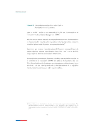 42
Ministerio de Educación
División de Educación General
Taller N°2:	Plan de Mejoramiento Educativo (PME) y
	 Plan de Formación Ciudadana
¿Qué es el PME? ¿Cómo se vincula con el PEI? ¿Por qué y cómo el Plan de
Formación Ciudadana debe dialogar con el PME?
A través de las etapas del ciclo de mejoramiento continuo, especialmente
el diagnóstico, las escuelas y liceos pueden revisar qué prácticas escolares
propician la incorporación de los temas de ciudadanía.10
Sugerimos que en esta etapa de evaluación final, en preparación para la
nueva etapa del plan de mejoramiento 2016 (año 2 del ciclo de 4 años),
ponga especial atención en todas las dimensiones.
A continuación proponemos algunas actividades que se pueden realizar, en
el contexto de la evaluación del PME año 2015 o el diagnóstico del año
2016. No es la intención de estas orientaciones que realice otras acciones
distintas a las que tiene planificadas. Como se observa en la siguiente
matriz, no es necesario volver sobre la primera fase.
10.	Revisar documento Orientaciones técnicas para sostenedores y directivos escolares. Plan
de Mejoramiento Educativo. Nuevo Enfoque a 4 años. Documento de la Segunda Fase. En
http://www.mineduc.cl/usuarios/mineduc/File/2014/PME%20DOC%20N1%20VF_2014.
pdf
 