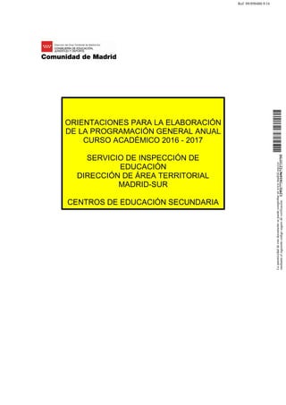 ORIENTACIONES PARA LA ELABORACIÓN
DE LA PROGRAMACIÓN GENERAL ANUAL
CURSO ACADÉMICO 2016 - 2017
SERVICIO DE INSPECCIÓN DE
EDUCACIÓN
DIRECCIÓN DE ÁREA TERRITORIAL
MADRID-SUR
CENTROS DE EDUCACIÓN SECUNDARIA
Laautenticidaddeestedocumentosepuedecomprobarenwww.madrid.org/csv
medianteelsiguientecódigosegurodeverificación:1295177341696712733755
Ref: 09/898480.9/16
 
