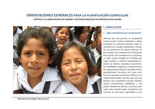 Documento de trabajo. Marzo 2014
ORIENTACIONES GENERALES PARA LA PLANIFICACIÓN CURRICULAR
APORTES A LA LABOR DOCENTE DE DISEÑAR Y GESTIONAR PROCESOS DE APRENDIZAJE DE CALIDAD
I.- IDEAS CLAVE
1. ¿Qué entendemos por competencia?
Decimos que una persona es competente
cuando puede resolver problemas o lograr
propósitos en contextos variados, cuyas ca-
racterísticas le resultan desafiantes y hacien-
do uso pertinente de saberes diversos. En
ese sentido, una competencia se demuestra
en la acción. Una competencia es, entonces,
un saber actuar complejo en la medida que
exige movilizar y combinar capacidades hu-
manas de distinta naturaleza (conocimien-
tos, habilidades cognitivas y socioemociona-
les, disposiciones afectivas, principios éticos,
procedimientos concretos, etc.) para cons-
truir una respuesta pertinente y efectiva a un
desafío determinado. Por ello, para que una
persona sea competente necesita dominar
ciertos conocimientos, habilidades y una
amplia variedad de saberes o recursos, pero
sobre todo necesita saber transferirlos del
contexto en que fueron aprendidos a otro
 