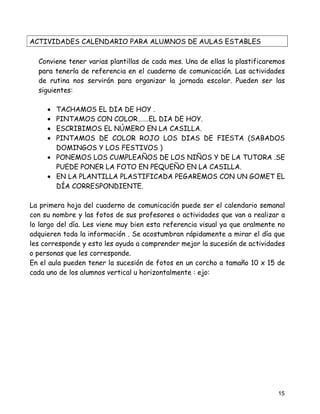 ACTIVIDADES CALENDARIO PARA ALUMNOS DE AULAS ESTABLES

  Conviene tener varias plantillas de cada mes. Una de ellas la plastificaremos
  para tenerla de referencia en el cuaderno de comunicación. Las actividades
  de rutina nos servirán para organizar la jornada escolar. Pueden ser las
  siguientes:

     • TACHAMOS EL DIA DE HOY .
     • PINTAMOS CON COLOR…….EL DIA DE HOY.
     • ESCRIBIMOS EL NÚMERO EN LA CASILLA.
     • PINTAMOS DE COLOR ROJO LOS DIAS DE FIESTA (SABADOS
       DOMINGOS Y LOS FESTIVOS )
     • PONEMOS LOS CUMPLEAÑOS DE LOS NIÑOS Y DE LA TUTORA .SE
       PUEDE PONER LA FOTO EN PEQUEÑO EN LA CASILLA.
     • EN LA PLANTILLA PLASTIFICADA PEGAREMOS CON UN GOMET EL
       DÍA CORRESPONDIENTE.

La primera hoja del cuaderno de comunicación puede ser el calendario semanal
con su nombre y las fotos de sus profesores o actividades que van a realizar a
lo largo del día. Les viene muy bien esta referencia visual ya que oralmente no
adquieren toda la información . Se acostumbran rápidamente a mirar el día que
les corresponde y esto les ayuda a comprender mejor la sucesión de actividades
o personas que les corresponde.
En el aula pueden tener la sucesión de fotos en un corcho a tamaño 10 x 15 de
cada uno de los alumnos vertical u horizontalmente : ejo:




                                                                            15
 