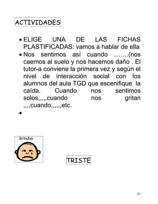 ACTIVIDADES

 • ELIGE       UNA      DE   LAS     FICHAS
   PLASTIFICADAS: vamos a hablar de ella
 • Nos sentimos así cuando …….(nos
   caemos al suelo y nos hacemos daño . El
   tutor-a conviene la primera vez y según el
   nivel de interacción social con los
   alumnos del aula TGD que escenifique la
   caída.       Cuando     nos      sentimos
   solos,,,,,cuando         nos        gritan
   ,,,,cuando,,,,,,etc.
 •




                  TRISTE




                                           21
 