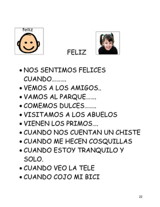 FELIZ

• NOS SENTIMOS FELICES
  CUANDO……….
• VEMOS A LOS AMIGOS..
• VAMOS AL PARQUE…….
• COMEMOS DULCES……..
• VISITAMOS A LOS ABUELOS
• VIENEN LOS PRIMOS….
• CUANDO NOS CUENTAN UN CHISTE
• CUANDO ME HECEN COSQUILLAS
• CUANDO ESTOY TRANQUILO Y
  SOLO.
• CUANDO VEO LA TELE
• CUANDO COJO MI BICI

                             22
 