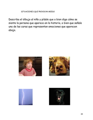 SITUACIONES QUE PROVOCAN MIEDO



Describa el dibujo al niño y pídale que o bien diga cómo se
siente la persona que aparece en la historia, o bien que señale
una de las caras que representan emociones que aparecen
abajo.




                                                              28
 