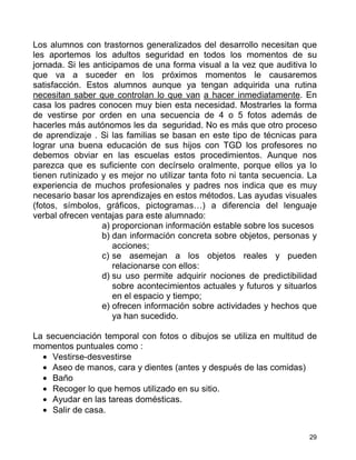 Los alumnos con trastornos generalizados del desarrollo necesitan que
les aportemos los adultos seguridad en todos los momentos de su
jornada. Si les anticipamos de una forma visual a la vez que auditiva lo
que va a suceder en los próximos momentos le causaremos
satisfacción. Estos alumnos aunque ya tengan adquirida una rutina
necesitan saber que controlan lo que van a hacer inmediatamente. En
casa los padres conocen muy bien esta necesidad. Mostrarles la forma
de vestirse por orden en una secuencia de 4 o 5 fotos además de
hacerles más autónomos les da seguridad. No es más que otro proceso
de aprendizaje . Si las familias se basan en este tipo de técnicas para
lograr una buena educación de sus hijos con TGD los profesores no
debemos obviar en las escuelas estos procedimientos. Aunque nos
parezca que es suficiente con decírselo oralmente, porque ellos ya lo
tienen rutinizado y es mejor no utilizar tanta foto ni tanta secuencia. La
experiencia de muchos profesionales y padres nos indica que es muy
necesario basar los aprendizajes en estos métodos. Las ayudas visuales
(fotos, símbolos, gráficos, pictogramas…) a diferencia del lenguaje
verbal ofrecen ventajas para este alumnado:
                  a) proporcionan información estable sobre los sucesos
                  b) dan información concreta sobre objetos, personas y
                     acciones;
                  c) se asemejan a los objetos reales y pueden
                     relacionarse con ellos:
                  d) su uso permite adquirir nociones de predictibilidad
                     sobre acontecimientos actuales y futuros y situarlos
                     en el espacio y tiempo;
                  e) ofrecen información sobre actividades y hechos que
                     ya han sucedido.

La secuenciación temporal con fotos o dibujos se utiliza en multitud de
momentos puntuales como :
  • Vestirse-desvestirse
  • Aseo de manos, cara y dientes (antes y después de las comidas)
  • Baño
  • Recoger lo que hemos utilizado en su sitio.
  • Ayudar en las tareas domésticas.
  • Salir de casa.


                                                                        29
 
