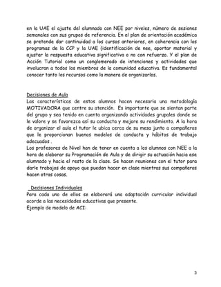 en la UAE el ajuste del alumnado con NEE por niveles, número de sesiones
semanales con sus grupos de referencia. En el plan de orientación académica
se pretende dar continuidad a los cursos anteriores, en coherencia con los
programas de la CCP y la UAE (identificación de nee, aportar material y
ajustar la respuesta educativa significativa o no con refuerzo. Y el plan de
Acción Tutorial como un conglomerado de intenciones y actividades que
involucran a todos los miembros de la comunidad educativa. Es fundamental
conocer tanto los recursos como la manera de organizarlos.



Decisiones de Aula
Las características de estos alumnos hacen necesaria una metodología
MOTIVADORA que centre su atención. Es importante que se sientan parte
del grupo y sea tenido en cuenta organizando actividades grupales donde se
le valore y se favorezca así su conducta y mejore su rendimiento. A la hora
de organizar el aula el tutor le ubica cerca de su mesa junto a compañeros
que le proporcionan buenos modelos de conducta y hábitos de trabajo
adecuados .
Los profesores de Nivel han de tener en cuenta a los alumnos con NEE a la
hora de elaborar su Programación de Aula y de dirigir su actuación hacia ese
alumnado y hacia el resto de la clase. Se hacen reuniones con el tutor para
darle trabajos de apoyo que puedan hacer en clase mientras sus compañeros
hacen otras cosas.

  Dec¡siones Individuales
Para cada uno de ellos se elaborará una adaptación curricular individual
acorde a las necesidades educativas que presente.
Ejemplo de modelo de ACI:




                                                                          3
 