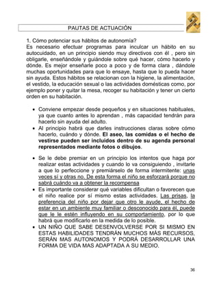 PAUTAS DE ACTUACIÓN

1. Cómo potenciar sus hábitos de autonomía?
Es necesario efectuar programas para inculcar un hábito en su
autocuidado, en un principio siendo muy directivos con él , pero sin
obligarle, enseñándole y guiándole sobre qué hacer, cómo hacerlo y
dónde. Es mejor enseñarle poco a poco y de forma clara , dándole
muchas oportunidades para que lo ensaye, hasta que lo pueda hacer
sin ayuda. Estos hábitos se relacionan con la higiene, la alimentación,
el vestido, la educación sexual o las actividades domésticas como, por
ejemplo poner y quitar la mesa, recoger su habitación y tener un cierto
orden en su habitación.

  • Conviene empezar desde pequeños y en situaciones habituales,
    ya que cuanto antes lo aprendan , más capacidad tendrán para
    hacerlo sin ayuda del adulto.
  • Al principio habrá que darles instrucciones claras sobre cómo
    hacerlo, cuándo y dónde. El aseo, las comidas o el hecho de
    vestirse pueden ser incluidos dentro de su agenda personal
    representados mediante fotos o dibujos.

  • Se le debe premiar en un principio los intentos que haga por
    realizar estas actividades y cuando lo va consiguiendo , invitarle
    a que lo perfeccione y premiárselo de forma intermitente: unas
    veces sí y otras no. De esta forma el niño se esforzará porque no
    sabrá cuándo va a obtener la recompensa
  • Es importante considerar qué variables dificultan o favorecen que
    el niño realice por sí mismo estas actividades. Las prisas, la
    preferencia del niño por dejar que otro le ayude, el hecho de
    estar en un ambiente muy familiar o desconocido para él, puede
    que le le estén influyendo en su comportamiento, por lo que
    habrá que modificarlo en la medida de lo posible.
  • UN NIÑO QUE SABE DESENVOLVERSE POR SI MISMO EN
    ESTAS HABILIDADES TENDRÁN MUCHOS MÁS RECURSOS,
    SERÁN MAS AUTONOMOS Y PODRÁ DESARROLLAR UNA
    FORMA DE VIDA MAS ADAPTADA A SU MEDIO.



                                                                     36
 