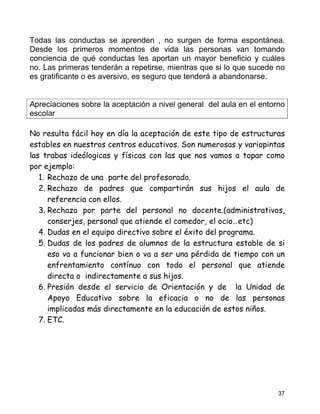 Todas las conductas se aprenden , no surgen de forma espontánea.
Desde los primeros momentos de vida las personas van tomando
conciencia de qué conductas les aportan un mayor beneficio y cuáles
no. Las primeras tenderán a repetirse, mientras que si lo que sucede no
es gratificante o es aversivo, es seguro que tenderá a abandonarse.


Apreciaciones sobre la aceptación a nivel general del aula en el entorno
escolar

No resulta fácil hoy en día la aceptación de este tipo de estructuras
estables en nuestros centros educativos. Son numerosas y variopintas
las trabas ideólogicas y físicas con las que nos vamos a topar como
por ejemplo:
   1. Rechazo de una parte del profesorado.
   2. Rechazo de padres que compartirán sus hijos el aula de
      referencia con ellos.
   3. Rechazo por parte del personal no docente.(administrativos,
      conserjes, personal que atiende el comedor, el ocio…etc)
   4. Dudas en el equipo directivo sobre el éxito del programa.
   5. Dudas de los padres de alumnos de la estructura estable de si
      eso va a funcionar bien o va a ser una pérdida de tiempo con un
      enfrentamiento contínuo con todo el personal que atiende
      directa o indirectamente a sus hijos.
   6. Presión desde el servicio de Orientación y de la Unidad de
      Apoyo Educativo sobre la eficacia o no de las personas
      implicadas más directamente en la educación de estos niños.
   7. ETC.




                                                                      37
 