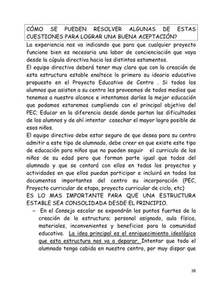 CÓMO SE PUEDEN RESOLVER ALGUNAS DE ESTAS
CUESTIONES PARA LOGRAR UNA BUENA ACEPTACIÓN?
La experiencia nos va indicando que para que cualquier proyecto
funcione bien es necesaria una labor de concienciación que vaya
desde la cúpula directiva hacia los distintos estamentos.
El equipo directivo deberá tener muy claro que con la creación de
esta estructura estable enaltece lo primero su ideario educativo
propuesto en el Proyecto Educativo de Centro . Si todos los
alumnos que asisten a su centro les proveemos de todos medios que
tenemos a nuestro alcance e intentamos darles la mejor educación
que podamos estaremos cumpliendo con el principal objetivo del
PEC; Educar en la diferencia desde donde partan las dificultades
de los alumnos y de ahí intentar cosechar el mayor logro posible de
esos niños.
El equipo directivo debe estar seguro de que desea para su centro
admitir a este tipo de alumnado, debe creer en que existe este tipo
de educación para niños que no pueden seguir el curriculo de los
niños de su edad pero que forman parte igual que todos del
alumnado y que se contará con ellos en todas los proyectos y
actividades en que ellos puedan participar e incluirá en todos los
documentos importantes del centro su incorporación (PEC,
Proyecto curricular de etapa, proyecto curricular de ciclo, etc)
ES LO MAS IMPORTANTE PARA QUE UNA ESTRUCTURA
ESTABLE SEA CONSOLIDADA DESDE EL PRINCIPIO.
   – En el Consejo escolar se expondrán los puntos fuertes de la
     creación de la estructura; personal asignado, aula física,
     materiales, inconvenientes y beneficios para la comunidad
     educativa. La idea principal es el enriquecimiento ideológico
     que esta estructura nos va a deparar. Intentar que todo el
     alumnado tenga cabida en nuestro centro, por muy dispar que



                                                                 38
 