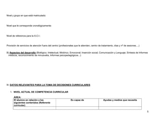 Nivel y grupo en que está matriculado:



Nivel que le corresponde cronológicamente:



Nivel de referencia para la A.C.I.:



Provisión de servicios de atención fuera del centro (profesionales que le atienden, centro de tratamiento, días y nº de sesiones....)


B) Aspectos del desarrollo (Biológico, Intelectual, Motórico, Emocional, Inserción social, Comunicación y Lenguaje; Síntesis de Informes
 médicos, reconocimiento de minusvalía, Informes psicopedagógicos...)




III. DATOS RELEVANTES PARA LA TOMA DE DECISIONES CURRICULARES


   1. NIVEL ACTUAL DE COMPETENCIA CURRICULAR

       ÁREA:
       El alumno en relación a los                              Es capaz de                     Ayudas y medios que necesita
       siguientes contenidos (Referente
       curricular)

                                                                                                                                        5
 