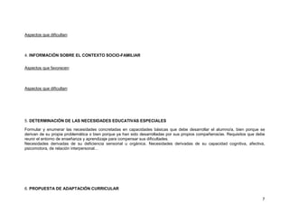 Aspectos que dificultan:



4. INFORMACIÓN SOBRE EL CONTEXTO SOCIO-FAMILIAR


Aspectos que favorecen:



Aspectos que dificultan:




5. DETERMINACIÓN DE LAS NECESIDADES EDUCATIVAS ESPECIALES

Formular y enumerar las necesidades concretadas en capacidades básicas que debe desarrollar el alumno/a, bien porque se
derivan de su propia problemática o bien porque ya han sido desarrolladas por sus propios compañeros/as. Requisitos que debe
reunir el entorno de enseñanza y aprendizaje para compensar sus dificultades.
Necesidades derivadas de su deficiencia sensorial u orgánica. Necesidades derivadas de su capacidad cognitiva, afectiva,
psicomotora, de relación interpersonal…




6. PROPUESTA DE ADAPTACIÓN CURRICULAR

                                                                                                                          7
 