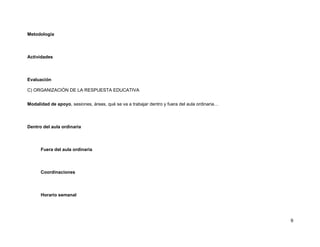 Metodología



Actividades



Evaluación

C) ORGANIZACIÓN DE LA RESPUESTA EDUCATIVA


Modalidad de apoyo, sesiones, áreas, qué se va a trabajar dentro y fuera del aula ordinaria…



Dentro del aula ordinaria



      Fuera del aula ordinaria



      Coordinaciones



      Horario semanal




                                                                                               9
 