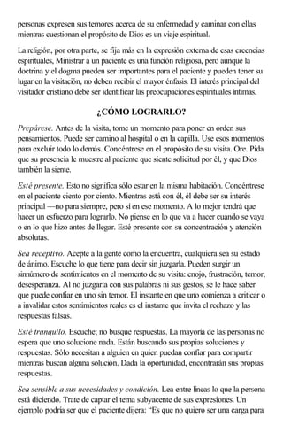 personas expresen sus temores acerca de su enfermedad y caminar con ellas
mientras cuestionan el propósito de Dios es un viaje espiritual.
La religión, por otra parte, se fija más en la expresión externa de esas creencias
espirituales, Ministrar a un paciente es una función religiosa, pero aunque la
doctrina y el dogma pueden ser importantes para el paciente y pueden tener su
lugar en la visitación, no deben recibir el mayor énfasis. El interés principal del
visitador cristiano debe ser identificar las preocupaciones espirituales íntimas.
¿CÓMO LOGRARLO?
Prepárese. Antes de la visita, tome un momento para poner en orden sus
pensamientos. Puede ser camino al hospital o en la capilla. Use esos momentos
para excluir todo lo demás. Concéntrese en el propósito de su visita. Ore. Pida
que su presencia le muestre al paciente que siente solicitud por él, y que Dios
también la siente.
Esté presente. Esto no significa sólo estar en la misma habitación. Concéntrese
en el paciente ciento por ciento. Mientras está con él, él debe ser su interés
principal —no para siempre, pero sí en ese momento. A lo mejor tendrá que
hacer un esfuerzo para lograrlo. No piense en lo que va a hacer cuando se vaya
o en lo que hizo antes de llegar. Esté presente con su concentración y atención
absolutas.
Sea receptivo. Acepte a la gente como la encuentra, cualquiera sea su estado
de ánimo. Escuche lo que tiene para decir sin juzgarla. Pueden surgir un
sinnúmero de sentimientos en el momento de su visita: enojo, frustración, temor,
desesperanza. Al no juzgarla con sus palabras ni sus gestos, se le hace saber
que puede confiar en uno sin temor. El instante en que uno comienza a criticar o
a invalidar estos sentimientos reales es el instante que invita el rechazo y las
respuestas falsas.
Esté tranquilo. Escuche; no busque respuestas. La mayoría de las personas no
espera que uno solucione nada. Están buscando sus propias soluciones y
respuestas. Sólo necesitan a alguien en quien puedan confiar para compartir
mientras buscan alguna solución. Dada la oportunidad, encontrarán sus propias
respuestas.
Sea sensible a sus necesidades y condición. Lea entre líneas lo que la persona
está diciendo. Trate de captar el tema subyacente de sus expresiones. Un
ejemplo podría ser que el paciente dijera: “Es que no quiero ser una carga para
 