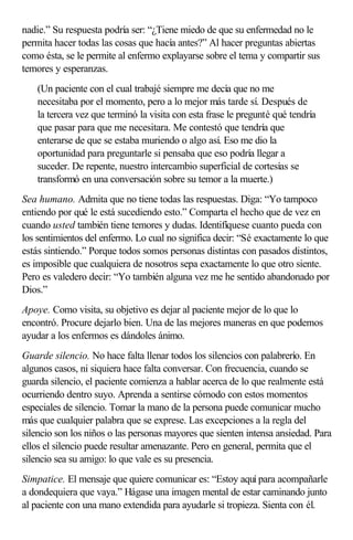 nadie.” Su respuesta podría ser: “¿Tiene miedo de que su enfermedad no le
permita hacer todas las cosas que hacía antes?” Al hacer preguntas abiertas
como ésta, se le permite al enfermo explayarse sobre el tema y compartir sus
temores y esperanzas.
(Un paciente con el cual trabajé siempre me decía que no me
necesitaba por el momento, pero a lo mejor más tarde sí. Después de
la tercera vez que terminó la visita con esta frase le pregunté qué tendría
que pasar para que me necesitara. Me contestó que tendría que
enterarse de que se estaba muriendo o algo así. Eso me dio la
oportunidad para preguntarle si pensaba que eso podría llegar a
suceder. De repente, nuestro intercambio superficial de cortesías se
transformó en una conversación sobre su temor a la muerte.)
Sea humano. Admita que no tiene todas las respuestas. Diga: “Yo tampoco
entiendo por qué le está sucediendo esto.” Comparta el hecho que de vez en
cuando usted también tiene temores y dudas. Identifíquese cuanto pueda con
los sentimientos del enfermo. Lo cual no significa decir: “Sé exactamente lo que
estás sintiendo.” Porque todos somos personas distintas con pasados distintos,
es imposible que cualquiera de nosotros sepa exactamente lo que otro siente.
Pero es valedero decir: “Yo también alguna vez me he sentido abandonado por
Dios.”
Apoye. Como visita, su objetivo es dejar al paciente mejor de lo que lo
encontró. Procure dejarlo bien. Una de las mejores maneras en que podemos
ayudar a los enfermos es dándoles ánimo.
Guarde silencio. No hace falta llenar todos los silencios con palabrerío. En
algunos casos, ni siquiera hace falta conversar. Con frecuencia, cuando se
guarda silencio, el paciente comienza a hablar acerca de lo que realmente está
ocurriendo dentro suyo. Aprenda a sentirse cómodo con estos momentos
especiales de silencio. Tomar la mano de la persona puede comunicar mucho
más que cualquier palabra que se exprese. Las excepciones a la regla del
silencio son los niños o las personas mayores que sienten intensa ansiedad. Para
ellos el silencio puede resultar amenazante. Pero en general, permita que el
silencio sea su amigo: lo que vale es su presencia.
Simpatice. El mensaje que quiere comunicar es: “Estoy aquí para acompañarle
a dondequiera que vaya.” Hágase una imagen mental de estar caminando junto
al paciente con una mano extendida para ayudarle si tropieza. Sienta con él.
 