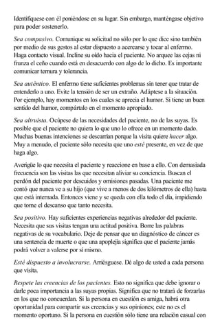 Identifíquese con él poniéndose en su lugar. Sin embargo, manténgase objetivo
para poder sostenerlo.
Sea compasivo. Comunique su solicitud no sólo por lo que dice sino también
por medio de sus gestos al estar dispuesto a acercarse y tocar al enfermo.
Haga contacto visual. Incline su oído hacia el paciente. No arquee las cejas ni
frunza el ceño cuando está en desacuerdo con algo de lo dicho. Es importante
comunicar ternura y tolerancia.
Sea auténtico. El enfermo tiene suficientes problemas sin tener que tratar de
entenderlo a uno. Evite la tensión de ser un extraño. Adáptese a la situación.
Por ejemplo, hay momentos en los cuales se aprecia el humor. Si tiene un buen
sentido del humor, compártalo en el momento apropiado.
Sea altruista. Ocúpese de las necesidades del paciente, no de las suyas. Es
posible que el paciente no quiera lo que uno lo ofrece en un momento dado.
Muchas buenas intenciones se descarrían porque la visita quiere hacer algo.
Muy a menudo, el paciente sólo necesita que uno esté presente, en vez de que
haga algo.
Averigüe lo que necesita el paciente y reaccione en base a ello. Con demasiada
frecuencia son las visitas las que necesitan aliviar su conciencia. Buscan el
perdón del paciente por descuidos y omisiones pasadas. Una paciente me
contó que nunca ve a su hijo (que vive a menos de dos kilómetros de ella) hasta
que está internada. Entonces viene y se queda con ella todo el día, impidiendo
que tome el descanso que tanto necesita.
Sea positivo. Hay suficientes experiencias negativas alrededor del paciente.
Necesita que sus visitas tengan una actitud positiva. Borre las palabras
negativas de su vocabulario. Deje de pensar que un diagnóstico de cáncer es
una sentencia de muerte o que una apoplejía significa que el paciente jamás
podrá volver a valerse por sí mismo.
Esté dispuesto a involucrarse. Arriésguese. Dé algo de usted a cada persona
que visita.
Respete las creencias de los pacientes. Esto no significa que debe ignorar o
darle poca importancia a las suyas propias. Significa que no tratará de forzarlas
en los que no concuerdan. Si la persona en cuestión es amiga, habrá otra
oportunidad para compartir sus creencias y sus opiniones; este no es el
momento oportuno. Si la persona en cuestión sólo tiene una relación casual con
 
