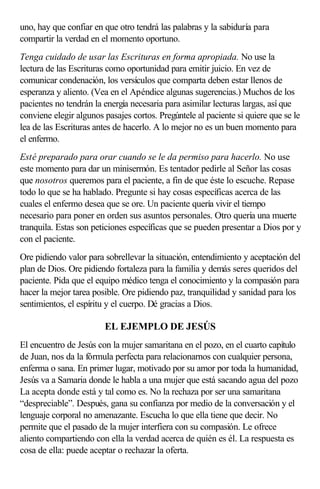 uno, hay que confiar en que otro tendrá las palabras y la sabiduría para
compartir la verdad en el momento oportuno.
Tenga cuidado de usar las Escrituras en forma apropiada. No use la
lectura de las Escrituras como oportunidad para emitir juicio. En vez de
comunicar condenación, los versículos que comparta deben estar llenos de
esperanza y aliento. (Vea en el Apéndice algunas sugerencias.) Muchos de los
pacientes no tendrán la energía necesaria para asimilar lecturas largas, así que
conviene elegir algunos pasajes cortos. Pregúntele al paciente si quiere que se le
lea de las Escrituras antes de hacerlo. A lo mejor no es un buen momento para
el enfermo.
Esté preparado para orar cuando se le da permiso para hacerlo. No use
este momento para dar un minisermón. Es tentador pedirle al Señor las cosas
que nosotros queremos para el paciente, a fin de que éste lo escuche. Repase
todo lo que se ha hablado. Pregunte si hay cosas específicas acerca de las
cuales el enfermo desea que se ore. Un paciente quería vivir el tiempo
necesario para poner en orden sus asuntos personales. Otro quería una muerte
tranquila. Estas son peticiones específicas que se pueden presentar a Dios por y
con el paciente.
Ore pidiendo valor para sobrellevar la situación, entendimiento y aceptación del
plan de Dios. Ore pidiendo fortaleza para la familia y demás seres queridos del
paciente. Pida que el equipo médico tenga el conocimiento y la compasión para
hacer la mejor tarea posible. Ore pidiendo paz, tranquilidad y sanidad para los
sentimientos, el espíritu y el cuerpo. Dé gracias a Dios.
EL EJEMPLO DE JESÚS
El encuentro de Jesús con la mujer samaritana en el pozo, en el cuarto capítulo
de Juan, nos da la fórmula perfecta para relacionarnos con cualquier persona,
enferma o sana. En primer lugar, motivado por su amor por toda la humanidad,
Jesús va a Samaria donde le habla a una mujer que está sacando agua del pozo
La acepta donde está y tal como es. No la rechaza por ser una samaritana
“despreciable”. Después, gana su confianza por medio de la conversación y el
lenguaje corporal no amenazante. Escucha lo que ella tiene que decir. No
permite que el pasado de la mujer interfiera con su compasión. Le ofrece
aliento compartiendo con ella la verdad acerca de quién es él. La respuesta es
cosa de ella: puede aceptar o rechazar la oferta.
 