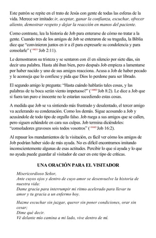Este patrón se repite en el trato de Jesús con gente de todas las esferas de la
vida. Merece ser imitado: ir, aceptar, ganar la confianza, escuchar, ofrecer
aliento, demostrar respeto y dejar la reacción en manos del paciente.
Como contraste, lea la historia de Job para enterarse de cómo no tratar a la
gente. Cuando tres de los amigos de Job se enteraron de su tragedia, la Biblia
dice que “convinieron juntos en ir a él para expresarle su condolencia y para
consolarle” (<180211>
Job 2:11).
Le demostraron su tristeza y se sentaron con él en silencio por siete días, sin
decir una palabra. Hasta ahí iban bien, pero después Job empieza a lamentarse
por haber nacido y uno de sus amigos reacciona. Acusa a Job de haber pecado
y le aconseja que lo confiese y pida que Dios lo perdone para ser librado.
El segundo amigo le pregunta: “Hasta cuándo hablarás tales cosas, y las
palabras de tu boca serán viento impetuoso?” (<180802>
Job 8:2). Le dice a Job que
si fuera tan puro e inocente no le estarían sucediendo estas cosas.
A medida que Job se va sintiendo más frustrado y desalentado, el tercer amigo
va acelerando su condenación. Como los demás. Sigue acosando a Job y
acusándole de todo tipo de orgullo falso. Job ruega a sus amigos que se callen,
pero siguen echándole en cara sus culpas. Job termina diciéndoles:
“consoladores gravosos sois todos vosotros” (<181602>
Job 16:2).
Al repasar los mandamientos de la visitación, es fácil ver cómo los amigos de
Job podrían haber sido de más ayuda. No es difícil encontrarnos imitando
inconscientemente algunas de esas actitudes. Percibir lo que sí ayuda y lo que
no ayuda puede guardar al visitador de caer en este tipo de críticas.
UNA ORACIÓN PARA EL VISITADOR
Misericordioso Señor,
Ante cuyos ojos y dentro de cuyo amor se desenvuelve la historia de
nuestra vida:
Dame gracia para interrumpir mi ritmo acelerado para llevar tu
amor y tu gracia a un enfermo hoy.
Hazme escuchar sin juzgar, querer sin poner condiciones, orar sin
cesar;
Dime qué decir.
Vé delante mío camina a mi lado, vive dentro de mí.
 