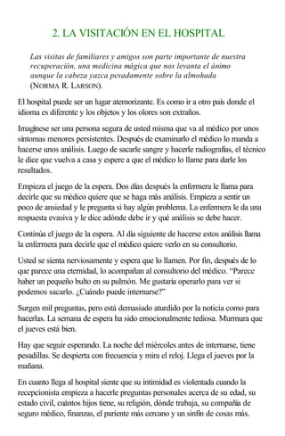 2. LA VISITACIÓN EN EL HOSPITAL
Las visitas de familiares y amigos son parte importante de nuestra
recuperación, una medicina mágica que nos levanta el ánimo
aunque la cabeza yazca pesadamente sobre la almohada
(NORMA R. LARSON).
El hospital puede ser un lugar atemorizante. Es como ir a otro país donde el
idioma es diferente y los objetos y los olores son extraños.
Imagínese ser una persona segura de usted misma que va al médico por unos
síntomas menores persistentes. Después de examinarlo el médico lo manda a
hacerse unos análisis. Luego de sacarle sangre y hacerle radiografías, el técnico
le dice que vuelva a casa y espere a que el médico lo llame para darle los
resultados.
Empieza el juego de la espera. Dos días después la enfermera le llama para
decirle que su médico quiere que se haga más análisis. Empieza a sentir un
poco de ansiedad y le pregunta si hay algún problema. La enfermera le da una
respuesta evasiva y le dice adónde debe ir y qué análisis se debe hacer.
Continúa el juego de la espera. Al día siguiente de hacerse estos análisis llama
la enfermera para decirle que el médico quiere verlo en su consultorio.
Usted se sienta nerviosamente y espera que lo llamen. Por fin, después de lo
que parece una eternidad, lo acompañan al consultorio del médico. “Parece
haber un pequeño bulto en su pulmón. Me gustaría operarlo para ver si
podemos sacarlo. ¿Cuándo puede internarse?”
Surgen mil preguntas, pero está demasiado aturdido por la noticia como para
hacerlas. La semana de espera ha sido emocionalmente tediosa. Murmura que
el jueves está bien.
Hay que seguir esperando. La noche del miércoles antes de internarse, tiene
pesadillas. Se despierta con frecuencia y mira el reloj. Llega el jueves por la
mañana.
En cuanto llega al hospital siente que su intimidad es violentada cuando la
recepcionista empieza a hacerle preguntas personales acerca de su edad, su
estado civil, cuántos hijos tiene, su religión, dónde trabaja, su compañía de
seguro médico, finanzas, el pariente más cercano y un sinfín de cosas más.
 