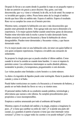 Después lo llevan a un cuarto donde le guardan la ropa en un pequeño ropero y
le dan un camisón sin gracia y poco discreto. Hay gente, casi toda
desconocida, que va y viene a voluntad, la de ella, no la de usted. Su cuerpo se
ve invadido por agujas y tubos. Pocas horas antes de la cirugía el médico
decide que hace falta un análisis más. Espera el análisis. Espera el resultado.
Rara vez se cumplen las cosas en el horario previsto.
Mientras tanto, comparte la habitación con uno o más desconocidos que
pueden estar gimiendo de dolor. Esto agrega toda una nueva dimensión a la
experiencia. A lo mejor quieren hablar cuando usted tiene ganas de descansar.
Pueden mirar televisión toda la noche o poner la radio demasiado fuerte.
Pueden ensuciar la cama con frecuencia y llenar la habitación de olores
desagradables. Pueden tener demasiadas y frecuentes visitas, y que hacen
demasiado ruido.
O a lo mejor puede estar en una habitación solo, sin tener con quien hablar ni
con quien comparar experiencias. Empieza a invadirlo una sensación de
aislamiento.
Se pospone la cirugía para que se pueda estudiar el último análisis. Como
cuando le sirven la comida no cuando tiene hambre. A veces ni siquiera le
permiten comer. Las enfermeras interrumpen su sueño dándole píldoras,
tomándole la presión y la temperatura, preguntándole si está dormido.
Las visitas pueden estar limitadas a cierto horario o a cierto número.
La dieta o la ingestión de líquidos puede estar restringida. Hasta le pueden decir
cuándo y cómo ir al baño.
Puede haber restricciones en cuanto a la frecuencia y el momento de bañarse, y
puede ser un baño donde las llaves se ven y se sienten raras.
El personal médico habla de su condición usando palabras, terminología y
abreviaturas que suenan a otro idioma. Se cumplen procedimientos para
propósitos a veces incomprensibles.
Empieza a sentirse amenazado por todo el ambiente del hospital.
Mientras espera el resultado del análisis y la cirugía, empieza a imaginarse lo
peor. ¿Y si tiene que cambiar su estilo de vida? ¿Y si pierde una parte del
cuerpo ¿Le guardará el patrón el puesto si tiene que estar internado varias
semanas? ¿Cómo va a pagar todas las cuentas si no puede trabajar? ¿Cómo
 