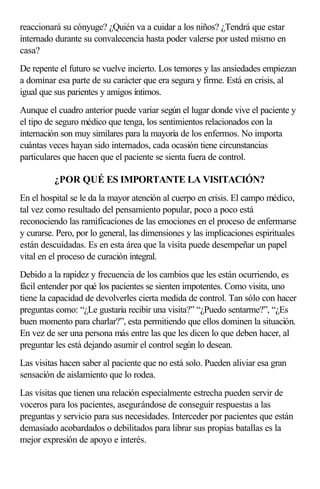 reaccionará su cónyuge? ¿Quién va a cuidar a los niños? ¿Tendrá que estar
internado durante su convalecencia hasta poder valerse por usted mismo en
casa?
De repente el futuro se vuelve incierto. Los temores y las ansiedades empiezan
a dominar esa parte de su carácter que era segura y firme. Está en crisis, al
igual que sus parientes y amigos íntimos.
Aunque el cuadro anterior puede variar según el lugar donde vive el paciente y
el tipo de seguro médico que tenga, los sentimientos relacionados con la
internación son muy similares para la mayoría de los enfermos. No importa
cuántas veces hayan sido internados, cada ocasión tiene circunstancias
particulares que hacen que el paciente se sienta fuera de control.
¿POR QUÉ ES IMPORTANTE LA VISITACIÓN?
En el hospital se le da la mayor atención al cuerpo en crisis. El campo médico,
tal vez como resultado del pensamiento popular, poco a poco está
reconociendo las ramificaciones de las emociones en el proceso de enfermarse
y curarse. Pero, por lo general, las dimensiones y las implicaciones espirituales
están descuidadas. Es en esta área que la visita puede desempeñar un papel
vital en el proceso de curación integral.
Debido a la rapidez y frecuencia de los cambios que les están ocurriendo, es
fácil entender por qué los pacientes se sienten impotentes. Como visita, uno
tiene la capacidad de devolverles cierta medida de control. Tan sólo con hacer
preguntas como: “¿Le gustaría recibir una visita?” “¿Puedo sentarme?”, “¿Es
buen momento para charlar?”, esta permitiendo que ellos dominen la situación.
En vez de ser una persona más entre las que les dicen lo que deben hacer, al
preguntar les está dejando asumir el control según lo desean.
Las visitas hacen saber al paciente que no está solo. Pueden aliviar esa gran
sensación de aislamiento que lo rodea.
Las visitas que tienen una relación especialmente estrecha pueden servir de
voceros para los pacientes, asegurándose de conseguir respuestas a las
preguntas y servicio para sus necesidades. Interceder por pacientes que están
demasiado acobardados o debilitados para librar sus propias batallas es la
mejor expresión de apoyo e interés.
 