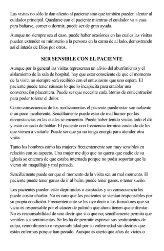 Las visitas no sólo le dan aliento al paciente sino que también pueden alentar al
cuidador principal. Quedarse con el paciente mientras el cuidador va a casa
para bañarse, comer o dormir, puede ser de gran ayuda.
Aunque no siempre sea el caso, puede haber ocasiones en las cuales las visitas
pueden extender su ministerio a la persona en la cama de al lado, demostrando
así el interés de Dios por otros.
SER SENSIBLE CON EL PACIENTE
Aunque por lo general las visitas representan un alivio del aburrimiento y el
aislamiento de la sala de hospital, hay que estar consciente de que el momento
de la visita no siempre será recibido con el entusiasmo que uno espera. El
paciente puede tener náuseas lo que lo incapacita para entablar una
conversación placentera. Puede ser que necesite cada átomo de concentración
para poder tolerar el dolor.
Como consecuencia de los medicamentos el paciente puede estar somnoliento
o un poco incoherente. Sencillamente puede estar de mal humor por las
circunstancias en las cuales se encuentra. Puede haber tenido visitas todo el día
y estar cansado de hablar. El paciente con frecuencia termina cuidando de los
que vienen a visitarle. Puede ser que ya no tenga energía para atender otra
visita.
Tanto los hombres como las mujeres frecuentemente son muy sensibles en
relación con su aspecto. Una mujer me dijo que no quería que nadie de su
iglesia se enterara de que estaba internada porque no podía soportar que la
vieran sin maquillaje y mal peinada.
Sencillamente puede ser que el momento de la visita sea un mal momento. El
paciente puede tener ganas de ir al baño, puede tener gases, o tener sueño.
Los pacientes pueden estar deprimidos o asustados y en consecuencia les
puede costar charlar. No es raro que los pacientes se sientan responsables por
su propia condición. Frecuentemente se les oye decir a los fumadores que su
vicio es responsable por el cáncer de pulmón que ahora tienen que enfrentar.
No es responsabilidad de uno decir que sí o que no; sencillamente permita que
ventilen sus sentimientos. Se les ha de permitir expresar sus sentimientos de
culpa, remordimiento o responsabilidad por su enfermedad sin decirles que
están enfermos porque han pecado. Aunque es cierto que años de vicios o
 