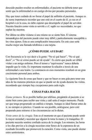 descuido pueden resultar en enfermedades, el paciente no debería tener que
sentir que la enfermedad es un castigo divino por pecados personales.
Hay que tener cuidado de no forzar el papel de anfitrión al paciente. Aunque es
de suma importancia recordar que uno está en el cuarto de él, ya sea en el
hospital o en la casa, no debe esperar que desempeñe el papel de servidor.
Nuestra función como visita es servirle a él, suplir sus necesidades, no que
suplan las nuestras.
Por último no debe visitarse si uno mismo no se siente bien. El sistema
inmunológico del paciente puede estar muy débil y particularmente susceptible a
los virus ajenos. Esta es una complicación innecesaria. En este caso sería
mucho mejor una llamada telefónica o una tarjeta.
¿CÓMO PUEDE AYUDAR?
Con frecuencia se le oye decir a la gente: “No sé qué hacer”, “No sé qué
decir”, o “No sé cómo puedo ser de ayuda”. Es cierto que puede ser difícil
visitar a un amigo enfermo. Pero el temor a “equivocarse” nunca debería
impedir que lo visite. Es importante mantener la relación a través de una
enfermedad o una lesión. La constancia en esos momentos resultará en un gran
crecimiento personal para ambos.
La siguiente lista de cosas que hacer y que no hacer es una guía para tener una
idea de las maneras prácticas en que se puede ser de ayuda durante las visitas,
recordando que siempre hay excepciones para cada regla.
COSAS PARA HACER
Llame primero. Si es posible hablar por teléfono, pregúntele al paciente si se
siente bien como para recibir una visita y cuál sería el mejor momento. Puede
ser que tenga programado un análisis o terapia. Aunque es ideal llamar antes de
ir, no siempre es práctico. Cuando no sea posible, arriésguese, pero esté
preparado para retirarse si las circunstancias así lo dictan.
Visite antes de la cirugía. Este es el momento en que el paciente puede sentir
la mayor ansiedad y necesitar que alguien le tome la mano y lo tranquilice. El
paciente necesita sentirse confiado acerca de la cirugía. Los minutos, las horas
o los días previos a la cirugía necesitan estar llenos de la esperanza de un
resultado favorable que promoverá la curación. Como visita, uno puede alentar
estos sentimientos.
 