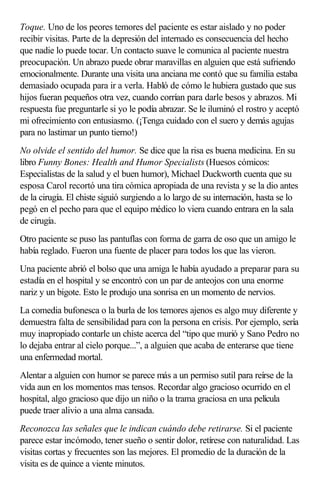 Toque. Uno de los peores temores del paciente es estar aislado y no poder
recibir visitas. Parte de la depresión del internado es consecuencia del hecho
que nadie lo puede tocar. Un contacto suave le comunica al paciente nuestra
preocupación. Un abrazo puede obrar maravillas en alguien que está sufriendo
emocionalmente. Durante una visita una anciana me contó que su familia estaba
demasiado ocupada para ir a verla. Habló de cómo le hubiera gustado que sus
hijos fueran pequeños otra vez, cuando corrían para darle besos y abrazos. Mi
respuesta fue preguntarle si yo le podía abrazar. Se le iluminó el rostro y aceptó
mi ofrecimiento con entusiasmo. (¡Tenga cuidado con el suero y demás agujas
para no lastimar un punto tierno!)
No olvide el sentido del humor. Se dice que la risa es buena medicina. En su
libro Funny Bones: Health and Humor Specialists (Huesos cómicos:
Especialistas de la salud y el buen humor), Michael Duckworth cuenta que su
esposa Carol recortó una tira cómica apropiada de una revista y se la dio antes
de la cirugía. El chiste siguió surgiendo a lo largo de su internación, hasta se lo
pegó en el pecho para que el equipo médico lo viera cuando entrara en la sala
de cirugía.
Otro paciente se puso las pantuflas con forma de garra de oso que un amigo le
había reglado. Fueron una fuente de placer para todos los que las vieron.
Una paciente abrió el bolso que una amiga le había ayudado a preparar para su
estadía en el hospital y se encontró con un par de anteojos con una enorme
nariz y un bigote. Esto le produjo una sonrisa en un momento de nervios.
La comedia bufonesca o la burla de los temores ajenos es algo muy diferente y
demuestra falta de sensibilidad para con la persona en crisis. Por ejemplo, sería
muy inapropiado contarle un chiste acerca del “tipo que murió y Sano Pedro no
lo dejaba entrar al cielo porque...”, a alguien que acaba de enterarse que tiene
una enfermedad mortal.
Alentar a alguien con humor se parece más a un permiso sutil para reírse de la
vida aun en los momentos mas tensos. Recordar algo gracioso ocurrido en el
hospital, algo gracioso que dijo un niño o la trama graciosa en una película
puede traer alivio a una alma cansada.
Reconozca las señales que le indican cuándo debe retirarse. Si el paciente
parece estar incómodo, tener sueño o sentir dolor, retírese con naturalidad. Las
visitas cortas y frecuentes son las mejores. El promedio de la duración de la
visita es de quince a viente minutos.
 