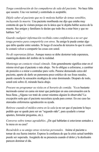 Tenga consideración de los compañeros de sala del paciente. No hace falta
que susurre. Una voz normal y controlada es aceptable.
Déjele saber al paciente que no le molesta hablar de temas sensibles,
incluyendo la muerte. Una paciente moribunda me dijo que estaba muy
contenta de que la visitara porque era la única que le dejaba hablar acerca de la
muerte. Sus amigos y familiares le decían que todo iba a estar bien y que no
hablara “así”.
Guarde cualquier información recibida como confidencia a no ser que
tenga permiso para compartirla con otros. Su amigo le puede contar algo
que debe quedar entre ustedes. Si luego él escucha de terceros lo que le contó,
le costará volver a compartir las cosas con usted.
No dé esperanzas falsas. Aunque nunca se debe desterrar toda esperanza,
manténgala dentro del ámbito de la realidad.
Mantenga un contacto visual cómodo. Esto generalmente significa estar en el
mismo nivel que el paciente o más abajo. No lo obligue a esforzarse, a cambiar
de posición o a mirar a contraluz para verlo. Pararse demasiado cerca del
paciente, aparte de darle un panorama poco estético de sus fosas nasales,
puede causarle la sensación sicológica de estar dominando. Después de todo,
usted está sobre él, mirando hacia abajo.
Procure no programar su visita en el horario de comida. Ya es bastante
incómodo comer en cama sin tener que participar en una conversación con la
boca llena. ¿Alguna vez trató de comer mientras alguien lo observaba? La
excepción sería que el paciente necesitara ayuda para comer. En ese caso las
atareadas enfermeras agradecerán su ayuda.
Retírese cuando el médico entra en la sala (a no ser que el paciente le haya
pedido que se quede para ser un “segundo oído”, para ayudarle a tomar
apuntes, formular preguntas, etc.).
Converse sobre temas agradables. ¿De qué hablarían si estuvieran sentados a
la mesa en su casa?
Recuérdele a su amigo otras victorias personales. Anime al paciente a
tomar de esa fuerza interior. Exprese la confianza de que la crisis actual también
puede ser superada. Asegúrele de su presencia cuando el dolor y la desilusión
parecen dominar el día.
 