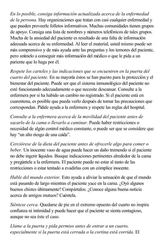 En lo posible, consiga información actualizada acerca de la enfermedad
de la persona. Hay organizaciones que tratan con casi cualquier enfermedad y
que pueden proveerle folletos informativos. Muchas comunidades tienen grupos
de apoyo. Consiga una lista de nombres y números telefónicos de tales grupos.
Mucha de la ansiedad del paciente es resultado de una falta de información
adecuada acerca de su enfermedad. Al leer el material, usted mismo puede ser
más comprensivo y de más ayuda ante las preguntas y los temores del paciente,
pero anímelo a conseguir más información del médico o que le pida a un
pariente que lo haga por él.
Respete los carteles y las indicaciones que se encuentren en la puerta del
cuarto del paciente. En su mayoría éstos se han puesto para la protección y el
bienestar del paciente. Puede ser que el sistema inmunológico del paciente no
esté funcionando adecuadamente o que necesite descansar. Consulte a la
enfermera por si ha habido un cambio no registrado. Si el paciente está en
cuarentena, es posible que pueda verlo después de tomar las precauciones que
correspondan. Pídale ayuda a la enfermera y respete las reglas del hospital.
Consulte a la enfermera acerca de la movilidad del paciente antes de
sacarlo de la cama o llevarlo a caminar. Puede haber restricciones o
necesidad de algún control médico constante, o puede ser que se considere que
hay “un alto riesgo de una caída”.
Cerciórese de la dieta del paciente antes de ofrecerle algo para comer o
beber. Un inocente vaso de agua puede hacer un daño tremendo si el paciente
no debe ingerir líquidos. Busque indicaciones pertinentes alrededor de la cama
y pregúntele a la enfermera. El paciente puede no estar al tanto de las
restricciones o estar tentado a evadirlas con un cómplice inocente.
Hable del mundo exterior. Esto ayuda a aliviar la sensación de que el mundo
está pasando de largo mientras el paciente yace en la cama. ¿Oyó algunos
buenos chistes últimamente? Compártalos. ¿Conoce alguna buena noticia
acerca de amigos mutuos? Cuéntela.
Siéntese cerca. Quedarse de pie en el extremo opuesto del cuarto no inspira
confianza ni intimidad y puede hacer que el paciente se sienta contagioso,
aunque no sea éste el caso.
Llame a la puerta y pida permiso antes de entrar a un cuarto,
especialmente si la puerta está cerrada o la cortina está corrida. El
 