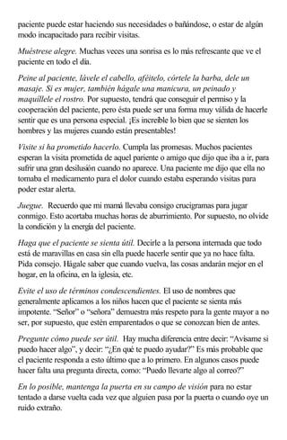 paciente puede estar haciendo sus necesidades o bañándose, o estar de algún
modo incapacitado para recibir visitas.
Muéstrese alegre. Muchas veces una sonrisa es lo más refrescante que ve el
paciente en todo el día.
Peine al paciente, lávele el cabello, aféitelo, córtele la barba, dele un
masaje. Si es mujer, también hágale una manicura, un peinado y
maquíllele el rostro. Por supuesto, tendrá que conseguir el permiso y la
cooperación del paciente, pero ésta puede ser una forma muy válida de hacerle
sentir que es una persona especial. ¡Es increíble lo bien que se sienten los
hombres y las mujeres cuando están presentables!
Visite si ha prometido hacerlo. Cumpla las promesas. Muchos pacientes
esperan la visita prometida de aquel pariente o amigo que dijo que iba a ir, para
sufrir una gran desilusión cuando no aparece. Una paciente me dijo que ella no
tomaba el medicamento para el dolor cuando estaba esperando visitas para
poder estar alerta.
Juegue. Recuerdo que mi mamá llevaba consigo crucigramas para jugar
conmigo. Esto acortaba muchas horas de aburrimiento. Por supuesto, no olvide
la condición y la energía del paciente.
Haga que el paciente se sienta útil. Decirle a la persona internada que todo
está de maravillas en casa sin ella puede hacerle sentir que ya no hace falta.
Pida consejo. Hágale saber que cuando vuelva, las cosas andarán mejor en el
hogar, en la oficina, en la iglesia, etc.
Evite el uso de términos condescendientes. El uso de nombres que
generalmente aplicamos a los niños hacen que el paciente se sienta más
impotente. “Señor” o “señora” demuestra más respeto para la gente mayor a no
ser, por supuesto, que estén emparentados o que se conozcan bien de antes.
Pregunte cómo puede ser útil. Hay mucha diferencia entre decir: “Avísame si
puedo hacer algo”, y decir: “¿En qué te puedo ayudar?” Es más probable que
el paciente responda a esto último que a lo primero. En algunos casos puede
hacer falta una pregunta directa, como: “Puedo llevarte algo al correo?”
En lo posible, mantenga la puerta en su campo de visión para no estar
tentado a darse vuelta cada vez que alguien pasa por la puerta o cuando oye un
ruido extraño.
 