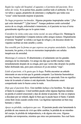 Según las reglas del hospital, el aguante y el permiso del paciente, lleve
niños de visita. Si se portan bien, pueden cambiar todo el ambiente. Si van a
ver tubos y agujas, prepárelos de antemano y explíqueles que todas esas
“cosas” están haciendo mejorar al paciente.
No haga preguntas incómodas. Algunas preguntas inapropiadas serían: “¿Por
qué estás internado?” “¿Qué tienes?” Aunque podemos sentir curiosidad
acerca de su cirugía, enfermedad o tratamiento, si el paciente no toca el tema
generalmente significa que no lo quiere tratar.
Considere la visita como una visita social, no una obligación. Mantenga la
imagen de hospitalidad. Comparta noticias sobre amigos mutuos. Originalmente
el término “hospital” se refería a un lugar de refugio y de descanso donde los
viajantes recibían un trato amable y cortés.
Sea sensible por la forma en que expresa sus propias ansiedades. La charla
incesante, los gestos, o la risa en momentos inapropiados son señales
inequívocas de ansiedad.
Mantenga el contacto. El aburrimiento y el aislamiento son los grandes
enemigos de los internados. Un amigo me dijo que recibió muchas visitas
inmediatamente después de su cirugía, pero que varios días después las podría
haber disfrutado más, pero para entonces él ya era noticia “vieja”.
Léale al paciente, si le gusta que lo haga. Podría encontrar un artículo
interesante en una revista que le gustaría compartir. Las historias humorísticas
son muy buenas; cualquier oportunidad para reír es apreciada. Esto no significa
tratar de levantarle el ánimo si está deprimido. Sencillamente estará
compartiendo tanto lo bueno como lo malo.
Deje que el paciente llore. Esto también incluye a los hombres. No deje que
el llanto lo avergüence. Usted también puede soltar algunas lágrimas mientras
no pierda el control emocional y deje de alentar al paciente. Si éste se empieza
a disculpar por ser infantil, dígale lo bien que le puede hacer el llanto. Cuéntele
cómo lloró Jesús cuando estaba triste. Las lágrimas representan un bien muy
humano y valioso.
Apoye su pérdida, cualquiera que sea. El paciente puede estar lamentando la
pérdida de una manera de vivir que debe cambiar, la pérdida de un miembro
del cuerpo, la pérdida de independencia, o de alguna otra cosa. Algunas
pérdidas son temporarias, mientras que otras son permanentes. Sea cual fuera
 
