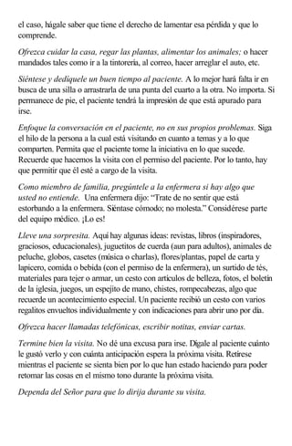 el caso, hágale saber que tiene el derecho de lamentar esa pérdida y que lo
comprende.
Ofrezca cuidar la casa, regar las plantas, alimentar los animales; o hacer
mandados tales como ir a la tintorería, al correo, hacer arreglar el auto, etc.
Siéntese y dedíquele un buen tiempo al paciente. A lo mejor hará falta ir en
busca de una silla o arrastrarla de una punta del cuarto a la otra. No importa. Si
permanece de pie, el paciente tendrá la impresión de que está apurado para
irse.
Enfoque la conversación en el paciente, no en sus propios problemas. Siga
el hilo de la persona a la cual está visitando en cuanto a temas y a lo que
comparten. Permita que el paciente tome la iniciativa en lo que sucede.
Recuerde que hacemos la visita con el permiso del paciente. Por lo tanto, hay
que permitir que él esté a cargo de la visita.
Como miembro de familia, pregúntele a la enfermera si hay algo que
usted no entiende. Una enfermera dijo: “Trate de no sentir que está
estorbando a la enfermera. Siéntase cómodo; no molesta.” Considérese parte
del equipo médico. ¡Lo es!
Lleve una sorpresita. Aquí hay algunas ideas: revistas, libros (inspiradores,
graciosos, educacionales), juguetitos de cuerda (aun para adultos), animales de
peluche, globos, casetes (música o charlas), flores/plantas, papel de carta y
lapicero, comida o bebida (con el permiso de la enfermera), un surtido de tés,
materiales para tejer o armar, un cesto con artículos de belleza, fotos, el boletín
de la iglesia, juegos, un espejito de mano, chistes, rompecabezas, algo que
recuerde un acontecimiento especial. Un paciente recibió un cesto con varios
regalitos envueltos individualmente y con indicaciones para abrir uno por día.
Ofrezca hacer llamadas telefónicas, escribir notitas, enviar cartas.
Termine bien la visita. No dé una excusa para irse. Dígale al paciente cuánto
le gustó verlo y con cuánta anticipación espera la próxima visita. Retírese
mientras el paciente se sienta bien por lo que han estado haciendo para poder
retomar las cosas en el mismo tono durante la próxima visita.
Dependa del Señor para que lo dirija durante su visita.
 