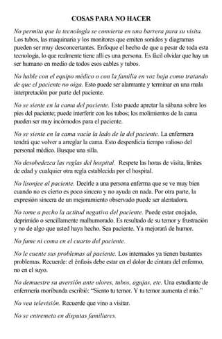 COSAS PARA NO HACER
No permita que la tecnología se convierta en una barrera para su visita.
Los tubos, las maquinaria y los monitores que emiten sonidos y diagramas
pueden ser muy desconcertantes. Enfoque el hecho de que a pesar de toda esta
tecnología, lo que realmente tiene allí es una persona. Es fácil olvidar que hay un
ser humano en medio de todos esos cables y tubos.
No hable con el equipo médico o con la familia en voz baja como tratando
de que el paciente no oiga. Esto puede ser alarmante y terminar en una mala
interpretación por parte del paciente.
No se siente en la cama del paciente. Esto puede apretar la sábana sobre los
pies del paciente; puede interferir con los tubos; los molimientos de la cama
pueden ser muy incómodos para el paciente.
No se siente en la cama vacía la lado de la del paciente. La enfermera
tendrá que volver a arreglar la cama. Esto desperdicia tiempo valioso del
personal médico. Busque una silla.
No desobedezca las reglas del hospital. Respete las horas de visita, límites
de edad y cualquier otra regla establecida por el hospital.
No lisonjee al paciente. Decirle a una persona enferma que se ve muy bien
cuando no es cierto es poco sincero y no ayuda en nada. Por otra parte, la
expresión sincera de un mejoramiento observado puede ser alentadora.
No tome a pecho la actitud negativa del paciente. Puede estar enojado,
deprimido o sencillamente malhumorado. Es resultado de su temor y frustración
y no de algo que usted haya hecho. Sea paciente. Ya mejorará de humor.
No fume ni coma en el cuarto del paciente.
No le cuente sus problemas al paciente. Los internados ya tienen bastantes
problemas. Recuerde: el énfasis debe estar en el dolor de cintura del enfermo,
no en el suyo.
No demuestre su aversión ante olores, tubos, agujas, etc. Una estudiante de
enfermería moribunda escribió: “Siento tu temor. Y tu temor aumenta el mío.”
No vea televisión. Recuerde que vino a visitar.
No se entremeta en disputas familiares.
 