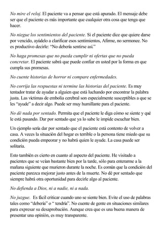 No mire el reloj. El paciente va a pensar que está apurado. El mensaje debe
ser que el paciente es más importante que cualquier otra cosa que tenga que
hacer.
No niegue los sentimientos del paciente. Si el paciente dice que quiere darse
por vencido, ayúdelo a clarificar esos sentimientos, Afirme, no sermonee. No
es productivo decirle: “No debería sentirse así.”
No haga promesas que no pueda cumplir ni ofertas que no pueda
concretar. El paciente sabrá que puede confiar en usted por la forma en que
cumpla sus promesas.
No cuente historias de horror ni compare enfermedades.
No corrija las respuestas ni termine las historias del paciente. Es muy
tentador tratar de ayudar a alguien que está luchando por encontrar la palabra
justa. Las víctimas de embolia cerebral son especialmente susceptibles a que se
les “ayude” a decir algo. Puede ser muy humillante para el paciente.
No dé nada por sentado. Permita que el paciente le diga cómo se siente y qué
le está pasando. Dar por sentado que ya lo sabe le impide escuchar bien.
Un ejemplo sería dar por sentado que el paciente está contento de volver a
casa. A veces la situación del hogar es terrible o la persona tiene miedo que su
condición pueda empeorar y no habrá quien le ayude. La casa puede ser
solitaria.
Esto también es cierto en cuanto al aspecto del paciente. He visitado a
pacientes que se veían bastante bien por la tarde, sólo para enterarme a la
mañana siguiente que murieron durante la noche. Es común que la condición del
paciente parezca mejorar justo antes de la muerte. No dé por sentado que
siempre habrá otra oportunidad para decirle algo al paciente.
No defienda a Dios, ni a nadie, ni a nada.
No juzgue. Es fácil criticar cuando uno se siente bien. Evite el uso de palabras
tales como “debería” o “ tendría”. No cuente de gente en situaciones similares
para expresar su desaprobación. Aunque crea que es una buena manera de
presentar una opinión, es muy transparente.
 