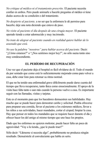 No critique al médico ni el tratamiento prescrito. El paciente necesita
confiar en ambos. Pero puede animarle a hacerle preguntas al médico si tiene
dudas acerca de su condición o del tratamiento.
No despierte al paciente, a no ser que la enfermera le dé permiso para
hacerlo; deje una nota diciendo que estuvo de paso.
No visite al paciente el día después de una cirugía mayor. El paciente
operado tiende a estar adormecido y muy incómodo.
No trate de alegrar al paciente cuando en realidad quiere hablar de lo
asustado que está.
No use la palabra “nosotros” para hablar acerca del paciente. Decir:
“¿Cómo estamos?” o “¿Nos sentimos mejor hoy?”, no sólo suena tonto sino
muy condescendiente.
EL PERÍODO DE RECUPERACIÓN
Una vez que el paciente deja el hospital es fácil olvidarse de él. Todo el mundo
da por sentado que como está lo suficientemente mejorado como para volver a
casa, debe estar listo para retomar su ritmo normal.
El que no ha tenido una enfermedad grave difícilmente puede darse cuenta del
tiempo que lleva recuperarse, tanto física como emocionalmente. El apoyo de la
visita hace falta tanto o aun más cuando la persona vuelve a casa. Es importante
seguir con las llamadas, visitas y tarjetas.
Este es el momento para que los hacedores demuestren sus habilidades. Hay
mucho que se puede hacer para demostrar cariño y solicitud. Podría ofrecerse
para preparar una comida, llevar al paciente a los exámenes médicos, llevar a
los niños a sus actividades, hacer mandados, cortar el césped, limpiar la casa.
Hay que pensar en todos los mandados que se requiere hacer durante el día y
ofrecer hacer los del amigo al mismo tiempo que uno hace los propios.
Dado que los enfermos no quieren molestar, puede hacer falta un poco de
agresividad: “Voy a la tienda, ¿que le puedo traer?”
Sólo decir: “Llámeme si necesita algo”, probablemente no produzca ningún
resultado. Demuéstrele al convaleciente que habla en serio.
 