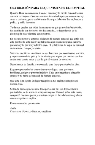 UNA ORACIÓN PARA EL QUE VISITA EN EL HOSPITAL
Querido Dios, venimos ante ti con el corazón y la mente llenos de cosas
que nos preocupan. Conoces nuestras inquietudes porque nos conoces y
amas a cada uno, pero también nos dices que debemos llamar, buscar y
pedir... y así lo hacemos.
Te damos gracias por todas las maneras en que ya nos has bendecido,
has caminado con nosotros, nos has amado... y dependemos de tu
promesa de estar siempre con nosotros.
En este momento te estamos pidiendo de manera especial que estés con
este hombre (o esta mujer) de tal forma que realmente pueda sentir tu
presencia y tu paz muy adentro suyo. El (ella) busca tu toque de sanidad
en su mente, cuerpo y espíritu.
Sabemos que tienes una forma de ver las cosas que nosotros no tenemos
y dependemos de tu guía y de tu aliento para seguir por nuestro camino
en armonía con tu amor y con lo que tú esperas de nosotros.
Necesitamos tu desafío y tu consuelo para hoy y para todos los días.
Rogamos por todos los que están en este lugar, sean pacientes,
familiares, amigos o personal médico. Cada uno necesita tu dirección
amante y tu mano de sanidad de manera especial.
Que éste siga siendo un lugar receptivo a tus acciones amantes en
nuestra vida.
Señor, te damos gracias ante todo por Jesús, tu Hijo. Conocemos la
profundidad de tu amor en semejante regalo. Caminó sobre esta tierra,
compartió nuestros gozos y nuestras cargas en la vida humana y ahora
nos acompaña en espíritu.
Es en su nombre que oramos.
Amén
CHRISTINE POWELL-MILLAR, capellana
 