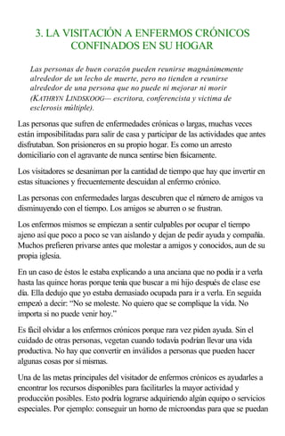 3. LA VISITACIÓN A ENFERMOS CRÓNICOS
CONFINADOS EN SU HOGAR
Las personas de buen corazón pueden reunirse magnánimemente
alrededor de un lecho de muerte, pero no tienden a reunirse
alrededor de una persona que no puede ni mejorar ni morir
(KATHRYN LINDSKOOG— escritora, conferencista y victima de
esclerosis múltiple).
Las personas que sufren de enfermedades crónicas o largas, muchas veces
están imposibilitadas para salir de casa y participar de las actividades que antes
disfrutaban. Son prisioneros en su propio hogar. Es como un arresto
domiciliario con el agravante de nunca sentirse bien físicamente.
Los visitadores se desaniman por la cantidad de tiempo que hay que invertir en
estas situaciones y frecuentemente descuidan al enfermo crónico.
Las personas con enfermedades largas descubren que el número de amigos va
disminuyendo con el tiempo. Los amigos se aburren o se frustran.
Los enfermos mismos se empiezan a sentir culpables por ocupar el tiempo
ajeno así que poco a poco se van aislando y dejan de pedir ayuda y compañía.
Muchos prefieren privarse antes que molestar a amigos y conocidos, aun de su
propia iglesia.
En un caso de éstos le estaba explicando a una anciana que no podía ir a verla
hasta las quince horas porque tenía que buscar a mi hijo después de clase ese
día. Ella dedujo que yo estaba demasiado ocupada para ir a verla. En seguida
empezó a decir: “No se moleste. No quiero que se complique la vida. No
importa si no puede venir hoy.”
Es fácil olvidar a los enfermos crónicos porque rara vez piden ayuda. Sin el
cuidado de otras personas, vegetan cuando todavía podrían llevar una vida
productiva. No hay que convertir en inválidos a personas que pueden hacer
algunas cosas por sí mismas.
Una de las metas principales del visitador de enfermos crónicos es ayudarles a
encontrar los recursos disponibles para facilitarles la mayor actividad y
producción posibles. Esto podría lograrse adquiriendo algún equipo o servicios
especiales. Por ejemplo: conseguir un horno de microondas para que se puedan
 