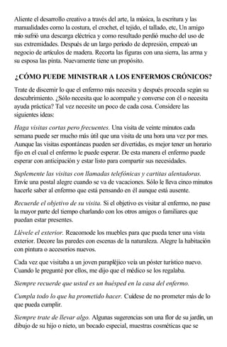Aliente el desarrollo creativo a través del arte, la música, la escritura y las
manualidades como la costura, el crochet, el tejido, el tallado, etc, Un amigo
mío sufrió una descarga eléctrica y como resultado perdió mucho del uso de
sus extremidades. Después de un largo período de depresión, empezó un
negocio de artículos de madera. Recorta las figuras con una sierra, las arma y
su esposa las pinta. Nuevamente tiene un propósito.
¿CÓMO PUEDE MINISTRAR A LOS ENFERMOS CRÓNICOS?
Trate de discernir lo que el enfermo más necesita y después proceda según su
descubrimiento. ¿Sólo necesita que lo acompañe y converse con él o necesita
ayuda práctica? Tal vez necesite un poco de cada cosa. Considere las
siguientes ideas:
Haga visitas cortas pero frecuentes. Una visita de veinte minutos cada
semana puede ser mucho más útil que una visita de una hora una vez por mes.
Aunque las visitas espontáneas pueden ser divertidas, es mejor tener un horario
fijo en el cual el enfermo le puede esperar. De esta manera el enfermo puede
esperar con anticipación y estar listo para compartir sus necesidades.
Suplemente las visitas con llamadas telefónicas y cartitas alentadoras.
Envíe una postal alegre cuando se va de vacaciones. Sólo le lleva cinco minutos
hacerle saber al enfermo que está pensando en él aunque está ausente.
Recuerde el objetivo de su visita. Si el objetivo es visitar al enfermo, no pase
la mayor parte del tiempo charlando con los otros amigos o familiares que
puedan estar presentes.
Llévele el exterior. Reacomode los muebles para que pueda tener una vista
exterior. Decore las paredes con escenas de la naturaleza. Alegre la habitación
con pintura o accesorios nuevos.
Cada vez que visitaba a un joven parapléjico veía un póster turístico nuevo.
Cuando le pregunté por ellos, me dijo que el médico se los regalaba.
Siempre recuerde que usted es un huésped en la casa del enfermo.
Cumpla todo lo que ha prometido hacer. Cuídese de no prometer más de lo
que pueda cumplir.
Siempre trate de llevar algo. Algunas sugerencias son una flor de su jardín, un
dibujo de su hijo o nieto, un bocado especial, muestras cosméticas que se
 