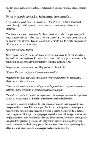 pueden conseguir en las tiendas, el boletín de la iglesia, revistas, libros, casetes
o discos.
De vez en cuando lleve niños. Suelen animar la conversación .
Evite meterse en disputas y discusiones familiares. Es demasiado fácil
perder la objetividad y, como consecuencia, el valor como observador
imparcial
Practique escuchar sin apuro. Si el enfermo está mucho tiempo solo, puede
tener la tendencia de “hablar hasta por los codos”. Pídale que le cuente acerca
de épocas más alegres. Repase fotos viejas y pídale que le cuente acerca de las
diferentes personas en su vida.
Muéstrese alegre. Sonría.
Manténgase al tanto de la última información acerca de la enfermedad o
la condición del enfermo. El hecho de tomarse el tiempo para enterarse de la
condición del enfermo demuestra mucha solicitud de parte suya.
Sea generoso con los abrazos. Hay poder en el contacto.
Ofrezca llevar al enfermo al consultorio médico.
Haga una lista de negocios que hacen reparto a domicilio: farmacias,
almacenes, restaurantes, etc.
Consiga una variedad de catálogos que le permitan al enfermo comprar
artículos para sí mismo y para otros desde su hogar.
Póngale en contacto con otros enfermos crónicos que podrían beneficiarse
por el contacto mutuo. Podrían entablar una amistad telefónica.
En cuanto a trabajos prácticos, la lista podría ser mucho más larga de lo que
uno puede hacer solo. Puede ser que el enfermo no tenga los recursos para
pagar por los servicios que necesita. Consiga a varios miembros de la iglesia
para compartir el trabajo. Un equipo podría ir dos veces al mes para hacer una
limpieza general, para cambiar las sábanas, lavar la ropa, limpiar el baño, pasar
la aspiradora, pasar el plumero, etc. Hay tareas que un adolescente podría
hacer, como cortar el césped y podar los arbustos. Con el trabajo de equipo,
el tiempo que cada persona tendría que dedicar sería mínimo.
 
